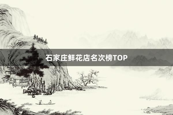 石家庄鲜花店名次榜TOP